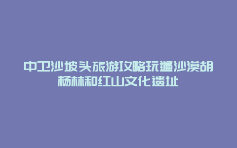 中卫沙坡头旅游攻略玩遍沙漠胡杨林和红山文化遗址