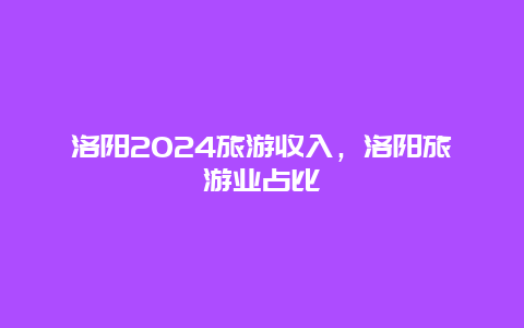 洛阳2024旅游收入，洛阳旅游业占比