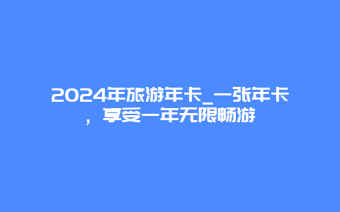 2024年旅游年卡_一张年卡，享受一年无限畅游