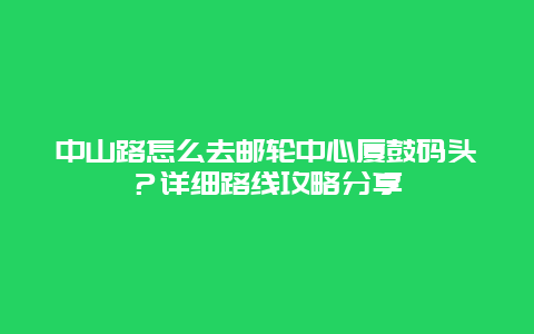 中山路怎么去邮轮中心厦鼓码头？详细路线攻略分享