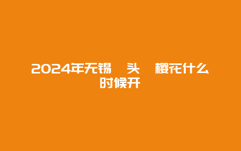 2024年无锡鼋头渚樱花什么时候开