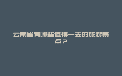 云南省有哪些值得一去的旅游景点？