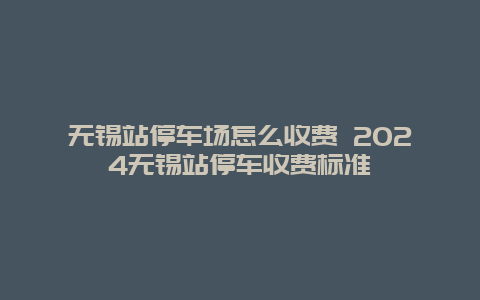 无锡站停车场怎么收费 2024无锡站停车收费标准