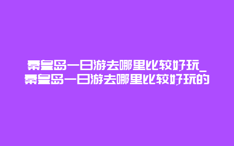 秦皇岛一日游去哪里比较好玩_秦皇岛一日游去哪里比较好玩的