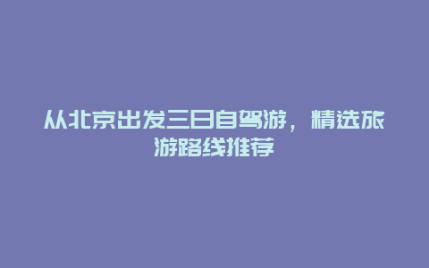 从北京出发三日自驾游，精选旅游路线推荐