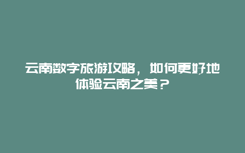 云南数字旅游攻略，如何更好地体验云南之美？