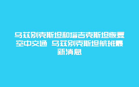 乌兹别克斯坦和塔吉克斯坦恢复空中交通 乌兹别克斯坦航班最新消息