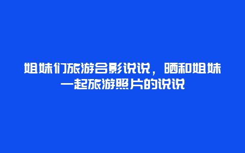 姐妹们旅游合影说说，晒和姐妹一起旅游照片的说说