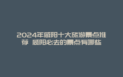 2024年咸阳十大旅游景点推荐 咸阳必去的景点有哪些