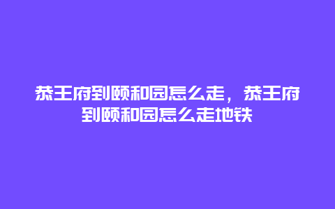 恭王府到颐和园怎么走，恭王府到颐和园怎么走地铁