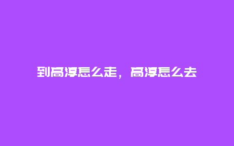 到高淳怎么走，高淳怎么去