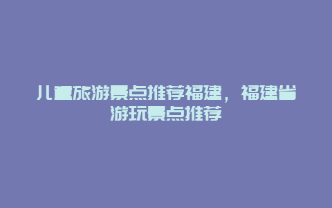 儿童旅游景点推荐福建，福建省游玩景点推荐