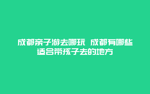 成都亲子游去哪玩 成都有哪些适合带孩子去的地方