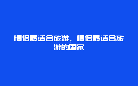 情侣最适合旅游，情侣最适合旅游的国家