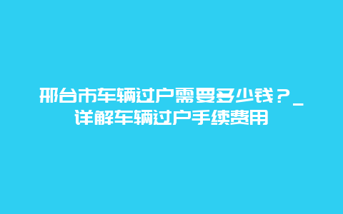 邢台市车辆过户需要多少钱？_详解车辆过户手续费用