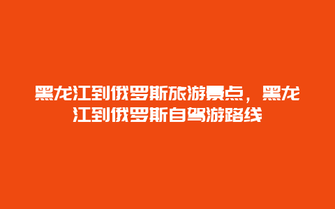 黑龙江到俄罗斯旅游景点，黑龙江到俄罗斯自驾游路线