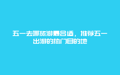 五一去哪旅游最合适，推荐五一出游的热门目的地