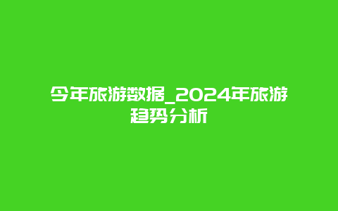 今年旅游数据_2024年旅游趋势分析