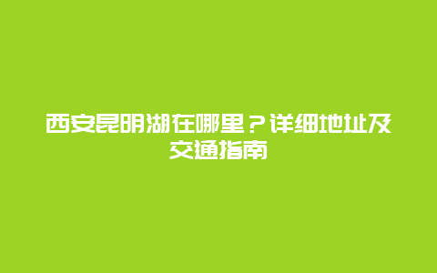 西安昆明湖在哪里？详细地址及交通指南