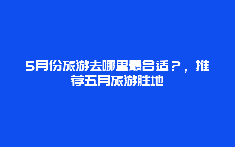 5月份旅游去哪里最合适？，推荐五月旅游胜地