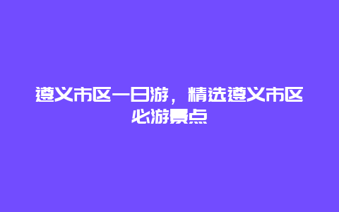 遵义市区一日游，精选遵义市区必游景点