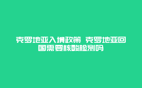 克罗地亚入境政策 克罗地亚回国需要核酸检测吗