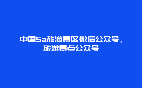 中国5a旅游景区微信公众号，旅游景点公众号