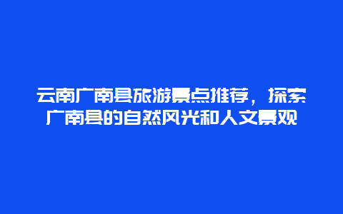 云南广南县旅游景点推荐，探索广南县的自然风光和人文景观