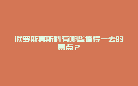 俄罗斯莫斯科有哪些值得一去的景点？