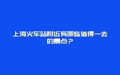 上海火车站附近有哪些值得一去的景点？