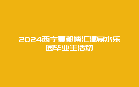 2024西宁夏都博汇温泉水乐园毕业生活动