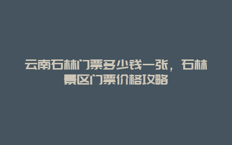 云南石林门票多少钱一张，石林景区门票价格攻略