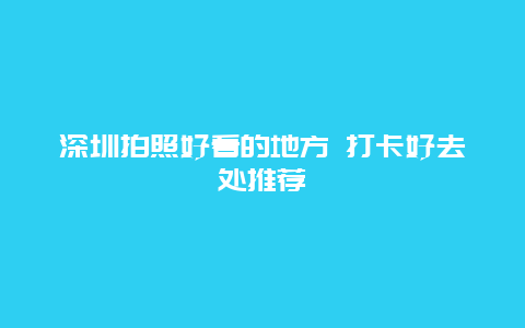 深圳拍照好看的地方 打卡好去处推荐