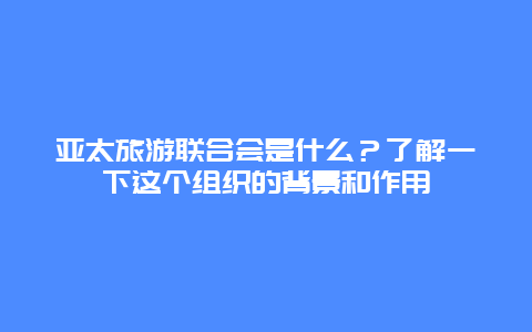 亚太旅游联合会是什么？了解一下这个组织的背景和作用