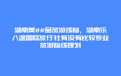 湖南美##品旅游线路，湖南乐八途国际旅行社有没有比较专业旅游路线规划