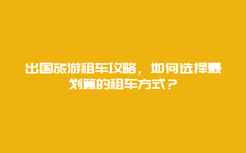 出国旅游租车攻略，如何选择最划算的租车方式？