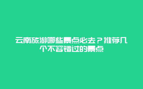 云南旅游哪些景点必去？推荐几个不容错过的景点