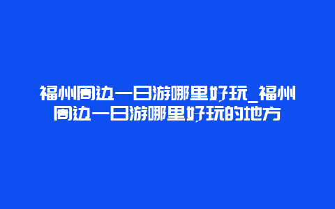 福州周边一日游哪里好玩_福州周边一日游哪里好玩的地方