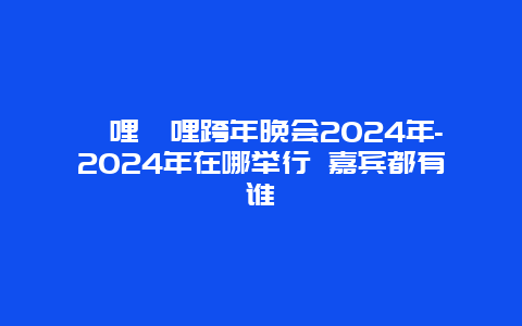 哔哩哔哩跨年晚会2024年-2024年在哪举行 嘉宾都有谁