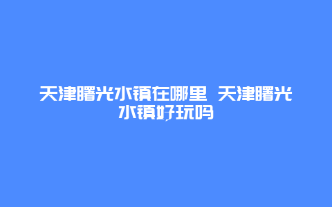 天津曙光水镇在哪里 天津曙光水镇好玩吗