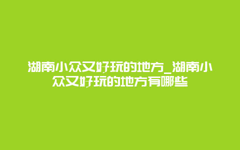 湖南小众又好玩的地方_湖南小众又好玩的地方有哪些