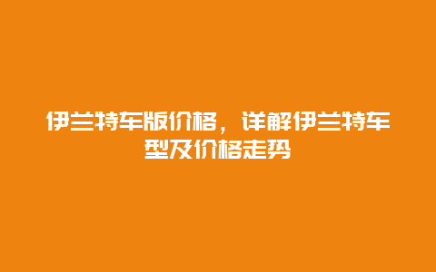 伊兰特车版价格，详解伊兰特车型及价格走势