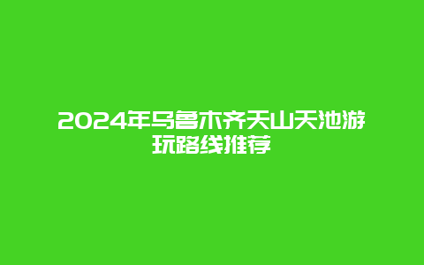 2024年乌鲁木齐天山天池游玩路线推荐