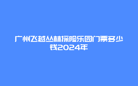 广州飞越丛林探险乐园门票多少钱2024年