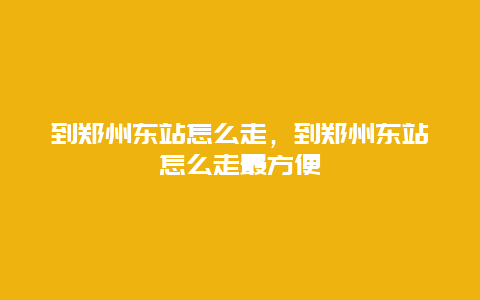 到郑州东站怎么走，到郑州东站怎么走最方便