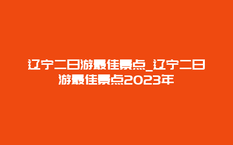 辽宁二日游最佳景点_辽宁二日游最佳景点2023年