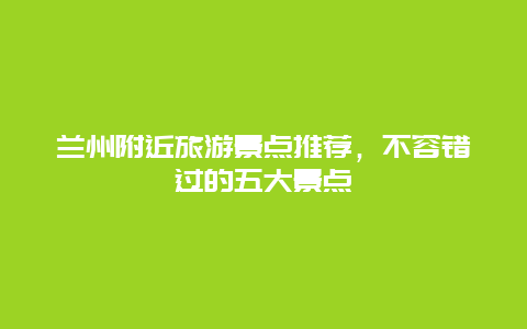 兰州附近旅游景点推荐，不容错过的五大景点