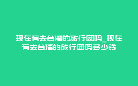 现在有去台湾的旅行团吗_现在有去台湾的旅行团吗多少钱