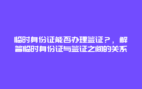 临时身份证能否办理签证？，解答临时身份证与签证之间的关系