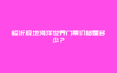 临沂极地海洋世界门票价格是多少？